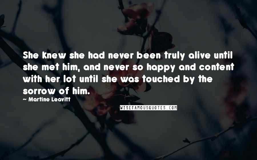 Martine Leavitt Quotes: She knew she had never been truly alive until she met him, and never so happy and content with her lot until she was touched by the sorrow of him.