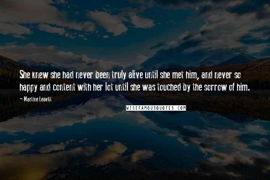 Martine Leavitt Quotes: She knew she had never been truly alive until she met him, and never so happy and content with her lot until she was touched by the sorrow of him.