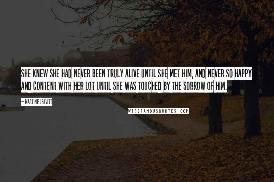 Martine Leavitt Quotes: She knew she had never been truly alive until she met him, and never so happy and content with her lot until she was touched by the sorrow of him.