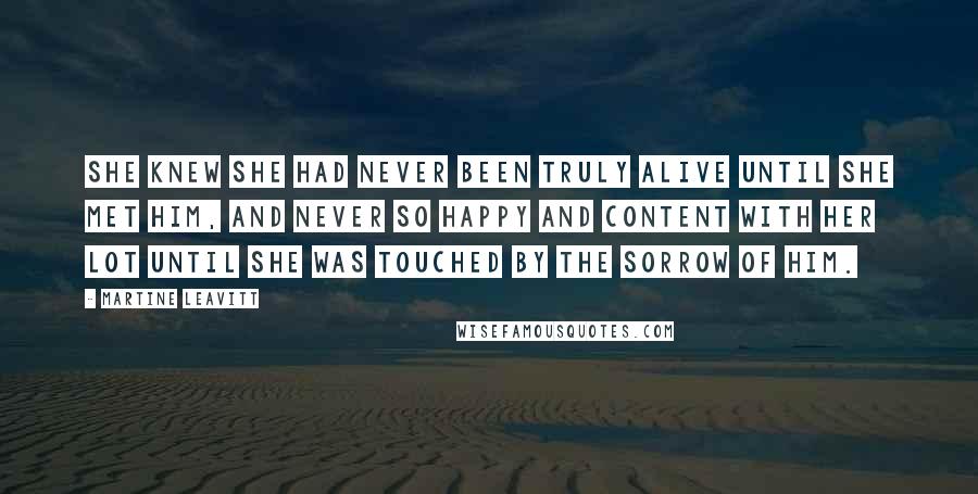 Martine Leavitt Quotes: She knew she had never been truly alive until she met him, and never so happy and content with her lot until she was touched by the sorrow of him.