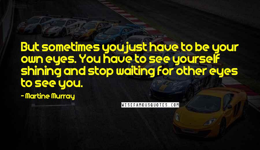 Martine Murray Quotes: But sometimes you just have to be your own eyes. You have to see yourself shining and stop waiting for other eyes to see you.