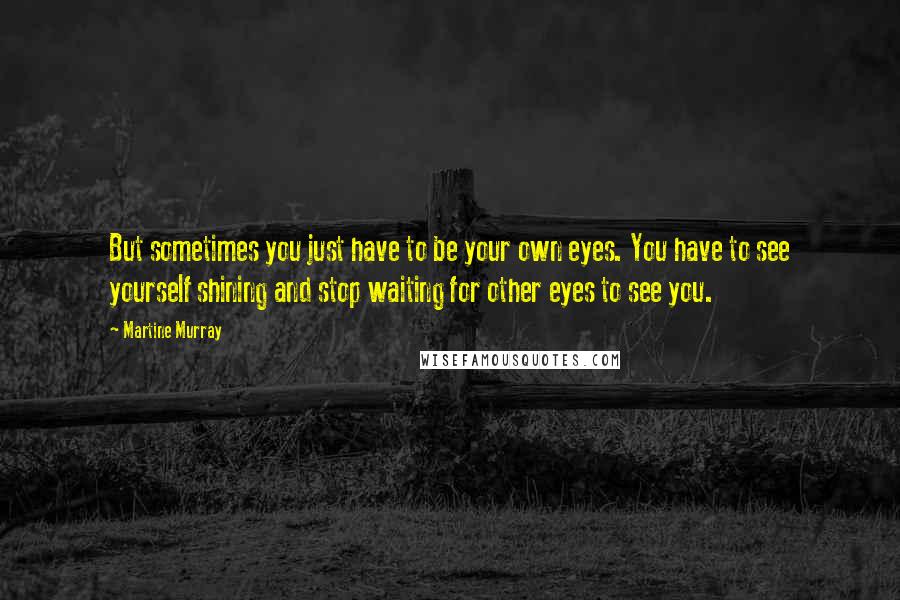 Martine Murray Quotes: But sometimes you just have to be your own eyes. You have to see yourself shining and stop waiting for other eyes to see you.