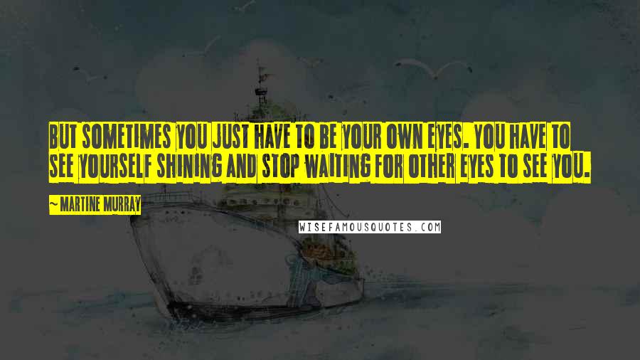 Martine Murray Quotes: But sometimes you just have to be your own eyes. You have to see yourself shining and stop waiting for other eyes to see you.