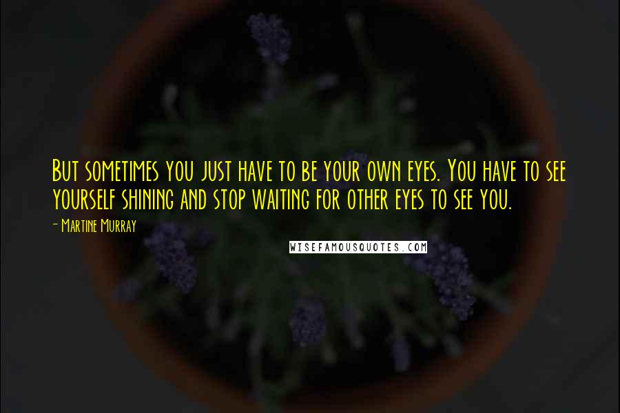Martine Murray Quotes: But sometimes you just have to be your own eyes. You have to see yourself shining and stop waiting for other eyes to see you.