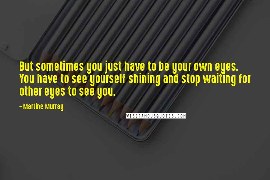 Martine Murray Quotes: But sometimes you just have to be your own eyes. You have to see yourself shining and stop waiting for other eyes to see you.