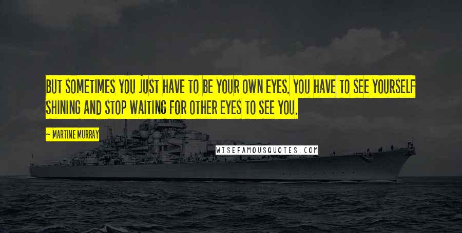 Martine Murray Quotes: But sometimes you just have to be your own eyes. You have to see yourself shining and stop waiting for other eyes to see you.