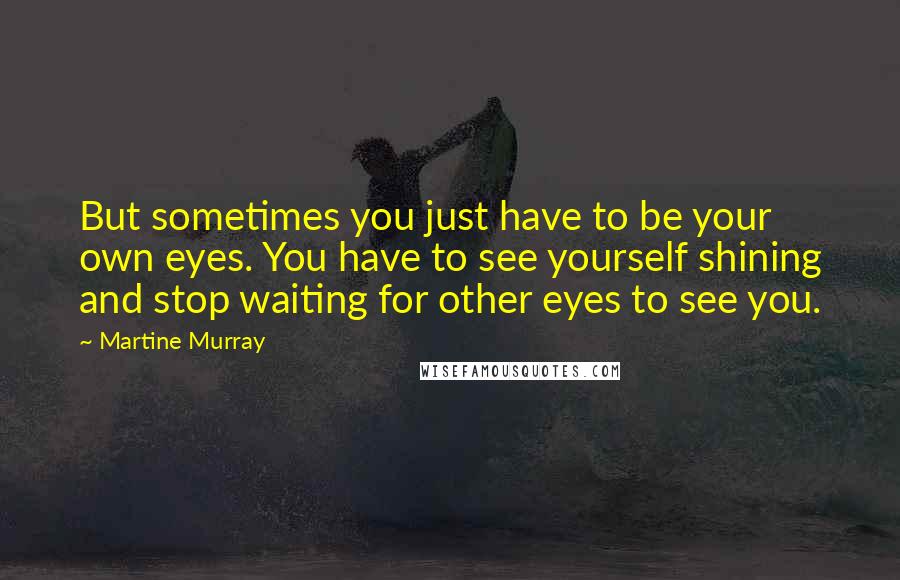 Martine Murray Quotes: But sometimes you just have to be your own eyes. You have to see yourself shining and stop waiting for other eyes to see you.
