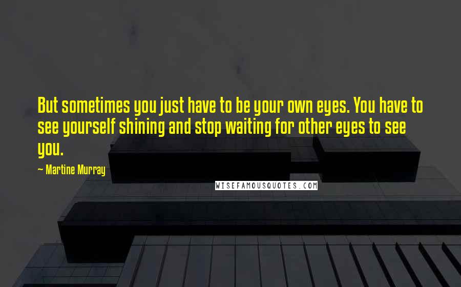 Martine Murray Quotes: But sometimes you just have to be your own eyes. You have to see yourself shining and stop waiting for other eyes to see you.