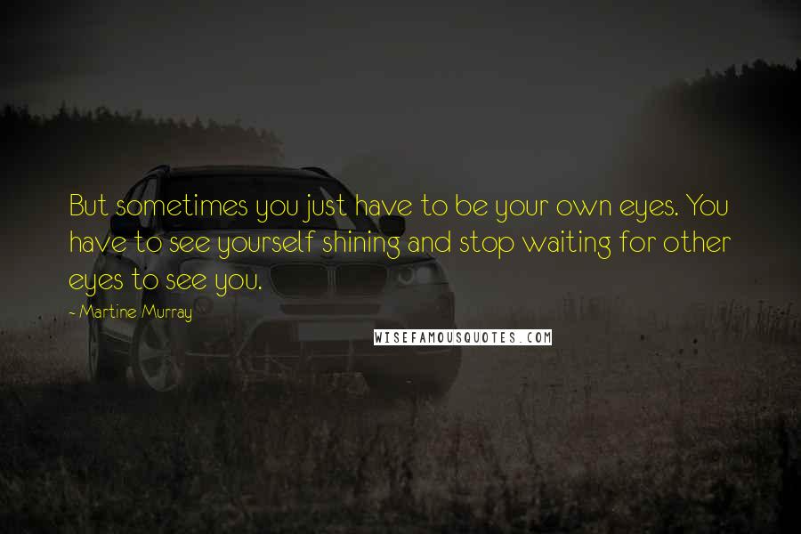 Martine Murray Quotes: But sometimes you just have to be your own eyes. You have to see yourself shining and stop waiting for other eyes to see you.