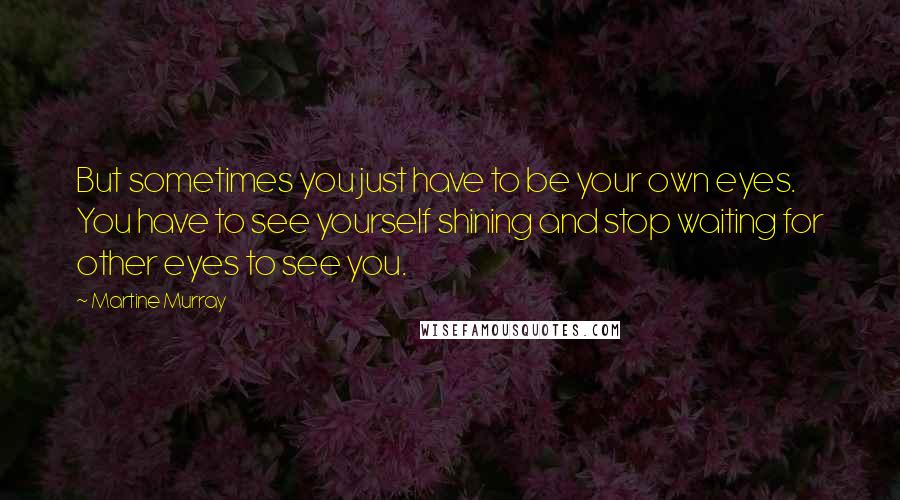 Martine Murray Quotes: But sometimes you just have to be your own eyes. You have to see yourself shining and stop waiting for other eyes to see you.