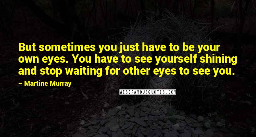 Martine Murray Quotes: But sometimes you just have to be your own eyes. You have to see yourself shining and stop waiting for other eyes to see you.