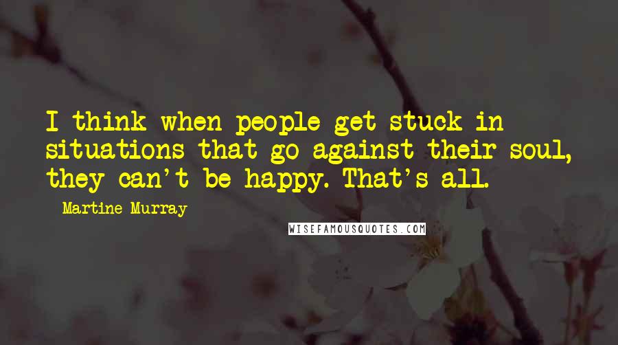 Martine Murray Quotes: I think when people get stuck in situations that go against their soul, they can't be happy. That's all.