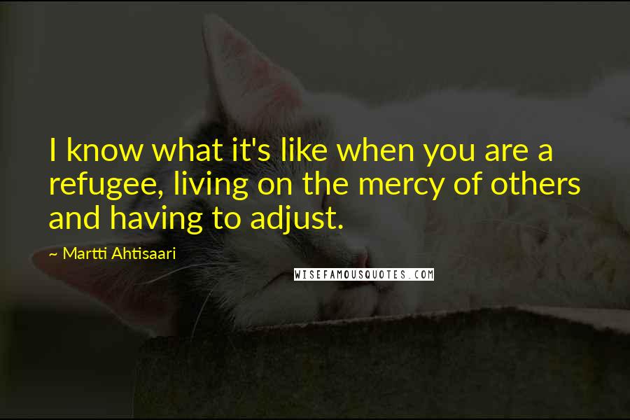 Martti Ahtisaari Quotes: I know what it's like when you are a refugee, living on the mercy of others and having to adjust.