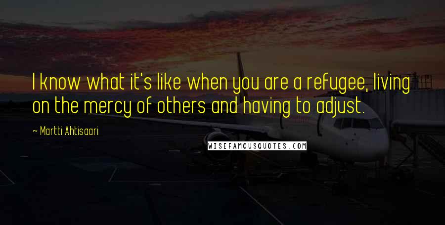 Martti Ahtisaari Quotes: I know what it's like when you are a refugee, living on the mercy of others and having to adjust.