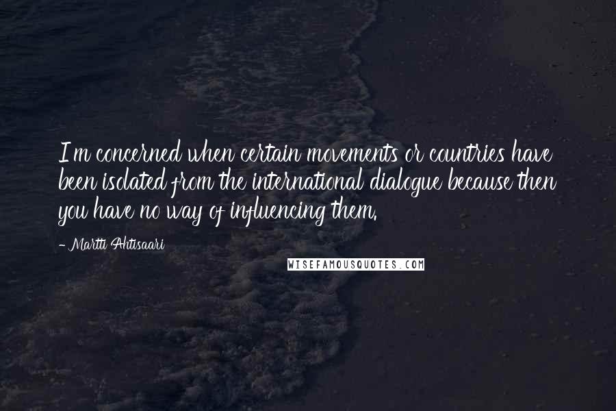 Martti Ahtisaari Quotes: I'm concerned when certain movements or countries have been isolated from the international dialogue because then you have no way of influencing them.
