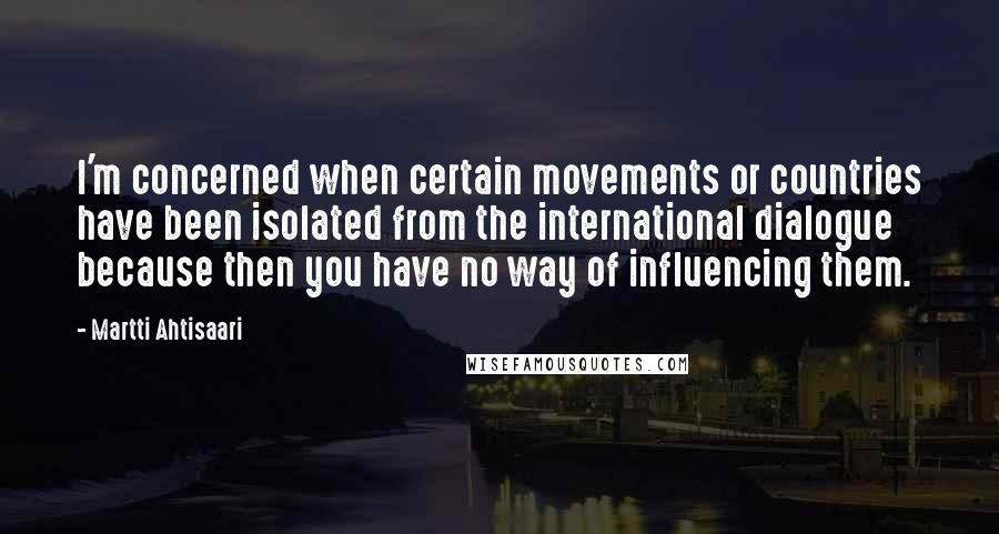 Martti Ahtisaari Quotes: I'm concerned when certain movements or countries have been isolated from the international dialogue because then you have no way of influencing them.