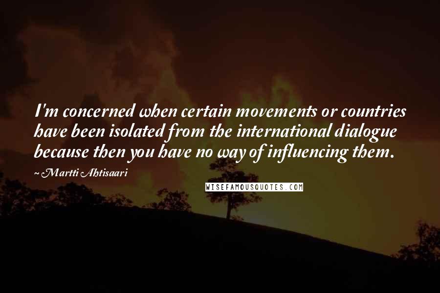 Martti Ahtisaari Quotes: I'm concerned when certain movements or countries have been isolated from the international dialogue because then you have no way of influencing them.