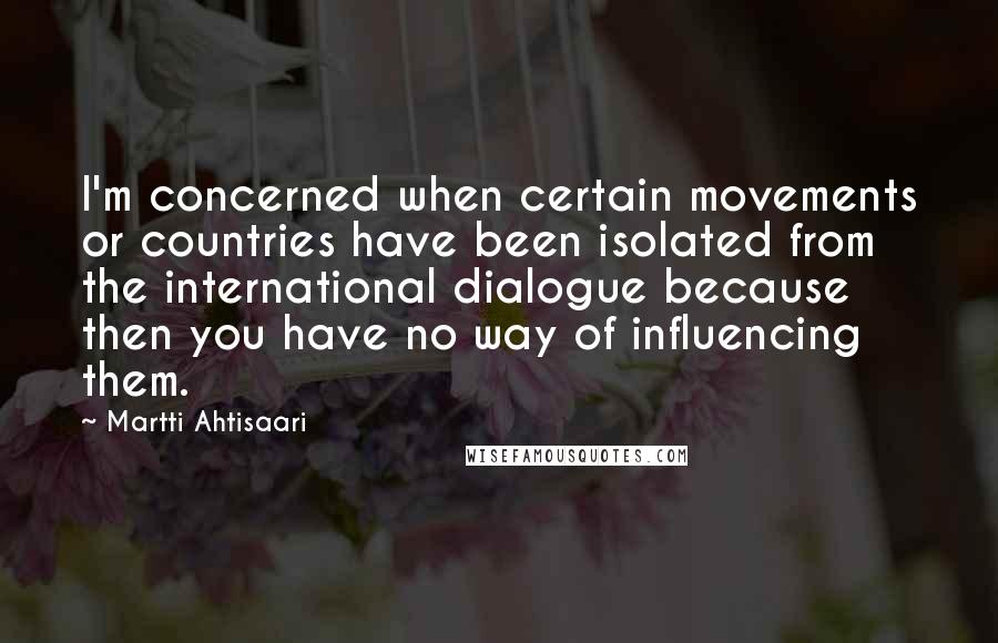 Martti Ahtisaari Quotes: I'm concerned when certain movements or countries have been isolated from the international dialogue because then you have no way of influencing them.