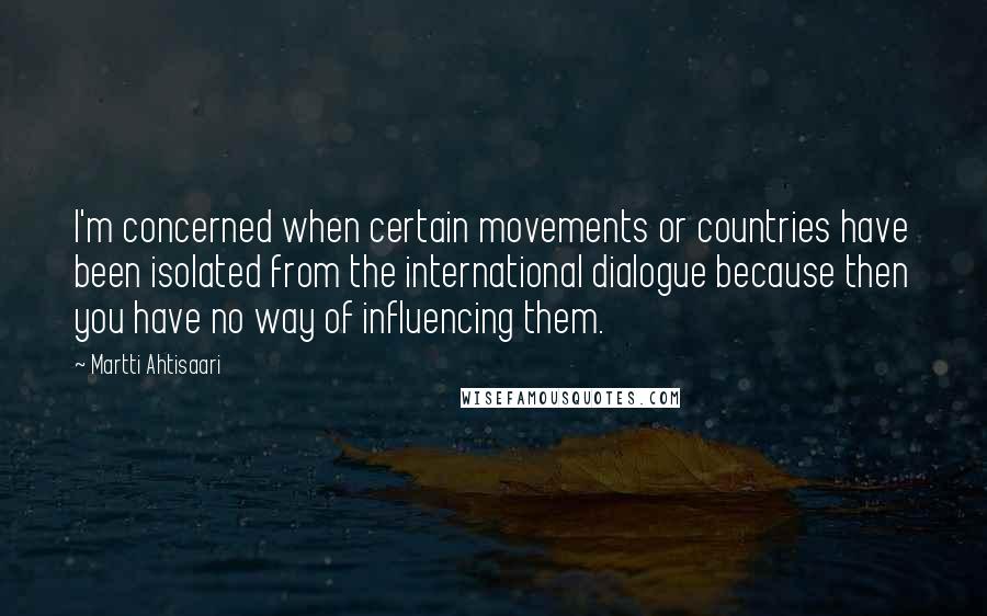 Martti Ahtisaari Quotes: I'm concerned when certain movements or countries have been isolated from the international dialogue because then you have no way of influencing them.