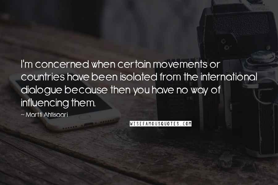 Martti Ahtisaari Quotes: I'm concerned when certain movements or countries have been isolated from the international dialogue because then you have no way of influencing them.