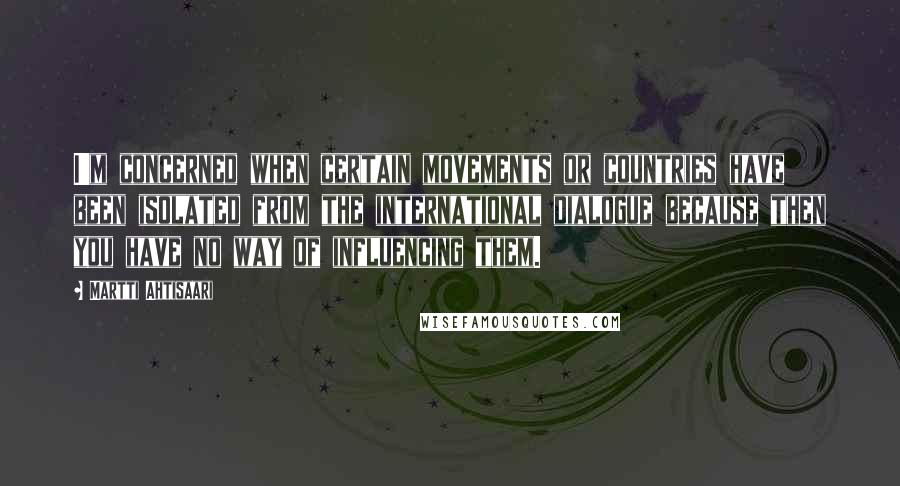 Martti Ahtisaari Quotes: I'm concerned when certain movements or countries have been isolated from the international dialogue because then you have no way of influencing them.