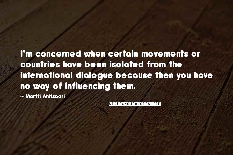 Martti Ahtisaari Quotes: I'm concerned when certain movements or countries have been isolated from the international dialogue because then you have no way of influencing them.