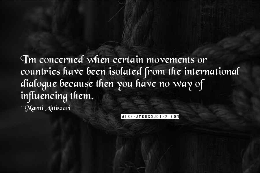 Martti Ahtisaari Quotes: I'm concerned when certain movements or countries have been isolated from the international dialogue because then you have no way of influencing them.