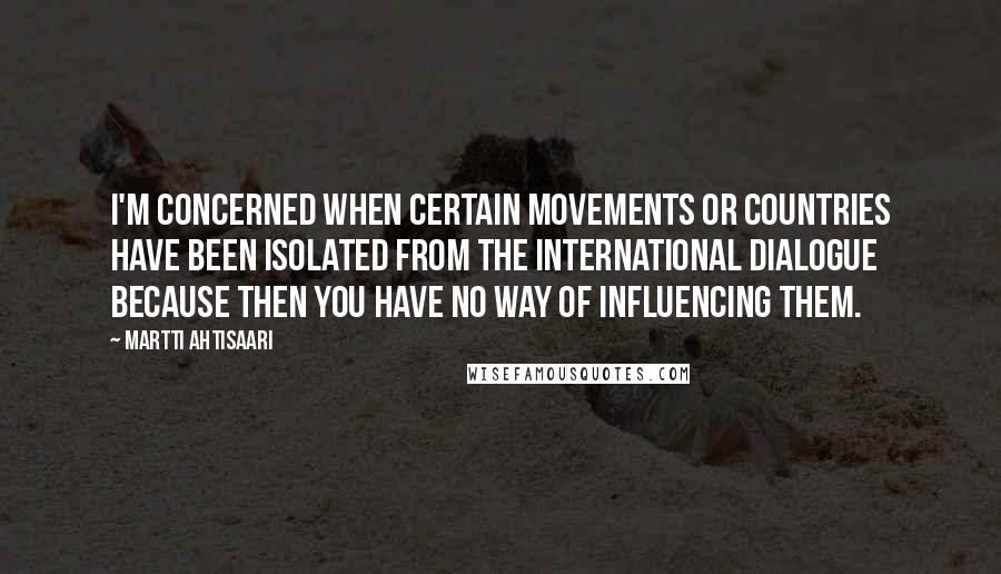 Martti Ahtisaari Quotes: I'm concerned when certain movements or countries have been isolated from the international dialogue because then you have no way of influencing them.