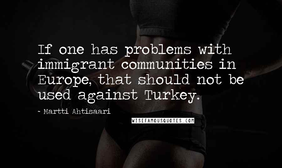 Martti Ahtisaari Quotes: If one has problems with immigrant communities in Europe, that should not be used against Turkey.