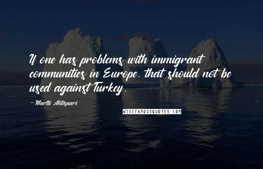 Martti Ahtisaari Quotes: If one has problems with immigrant communities in Europe, that should not be used against Turkey.