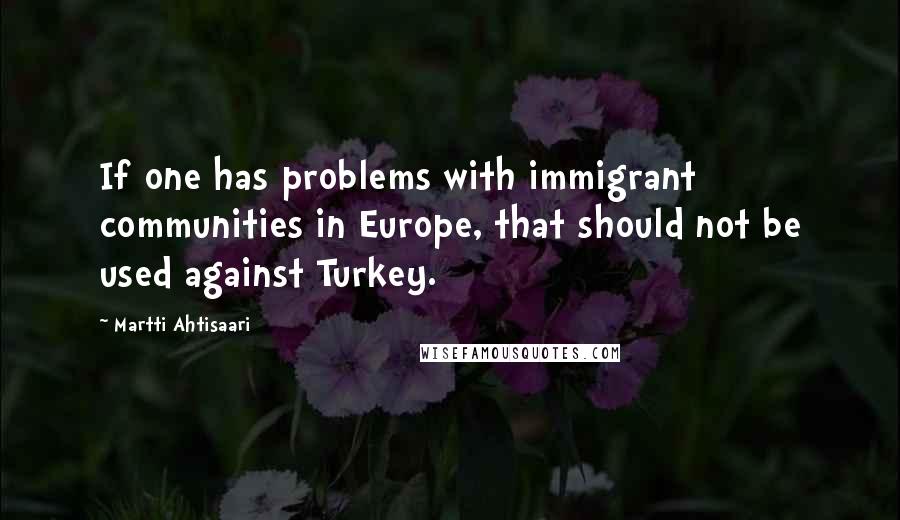 Martti Ahtisaari Quotes: If one has problems with immigrant communities in Europe, that should not be used against Turkey.