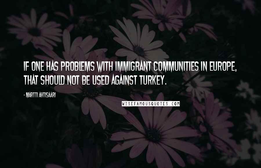 Martti Ahtisaari Quotes: If one has problems with immigrant communities in Europe, that should not be used against Turkey.