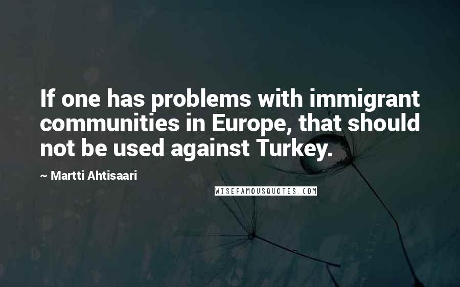 Martti Ahtisaari Quotes: If one has problems with immigrant communities in Europe, that should not be used against Turkey.