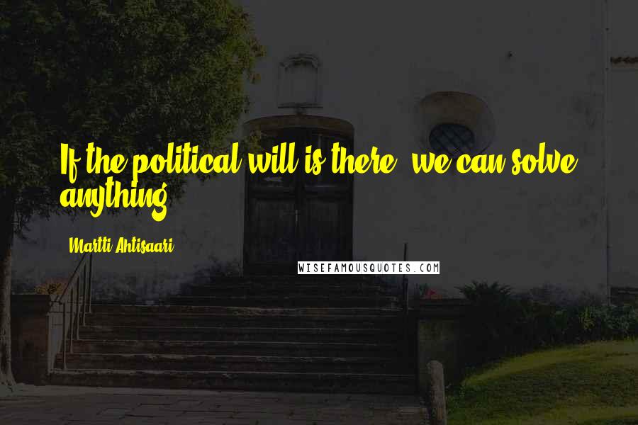 Martti Ahtisaari Quotes: If the political will is there, we can solve anything.