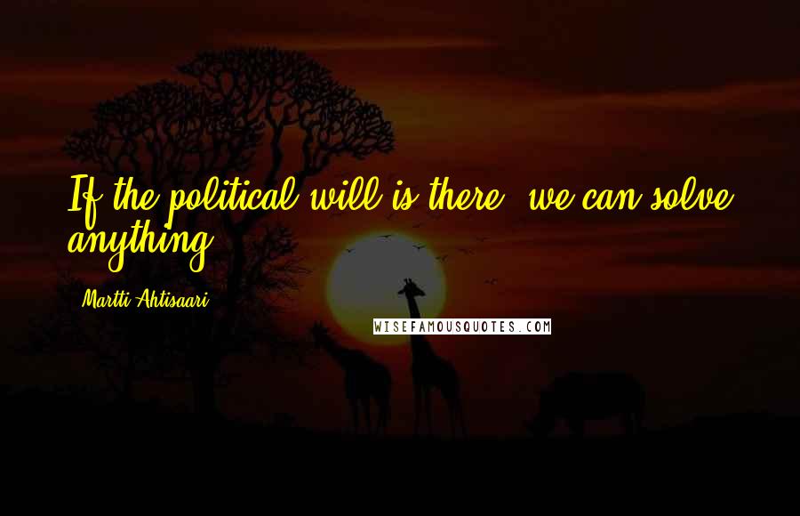 Martti Ahtisaari Quotes: If the political will is there, we can solve anything.