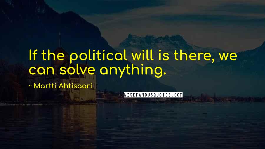 Martti Ahtisaari Quotes: If the political will is there, we can solve anything.