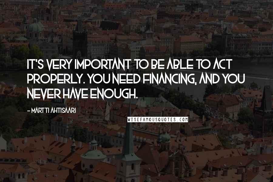 Martti Ahtisaari Quotes: It's very important to be able to act properly. You need financing, and you never have enough.