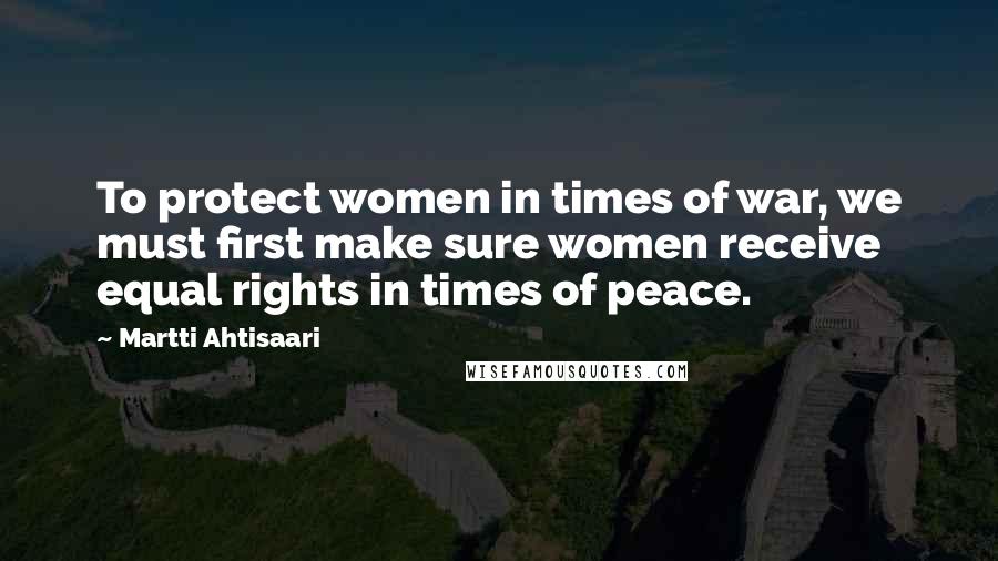 Martti Ahtisaari Quotes: To protect women in times of war, we must first make sure women receive equal rights in times of peace.