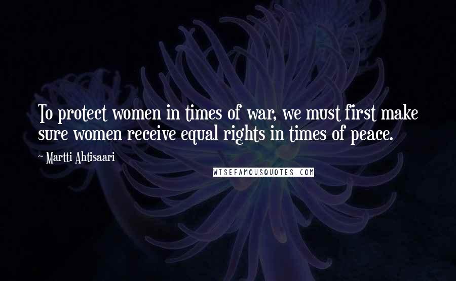 Martti Ahtisaari Quotes: To protect women in times of war, we must first make sure women receive equal rights in times of peace.