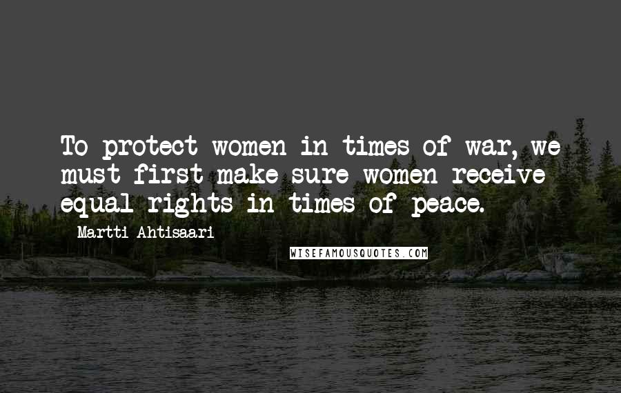 Martti Ahtisaari Quotes: To protect women in times of war, we must first make sure women receive equal rights in times of peace.