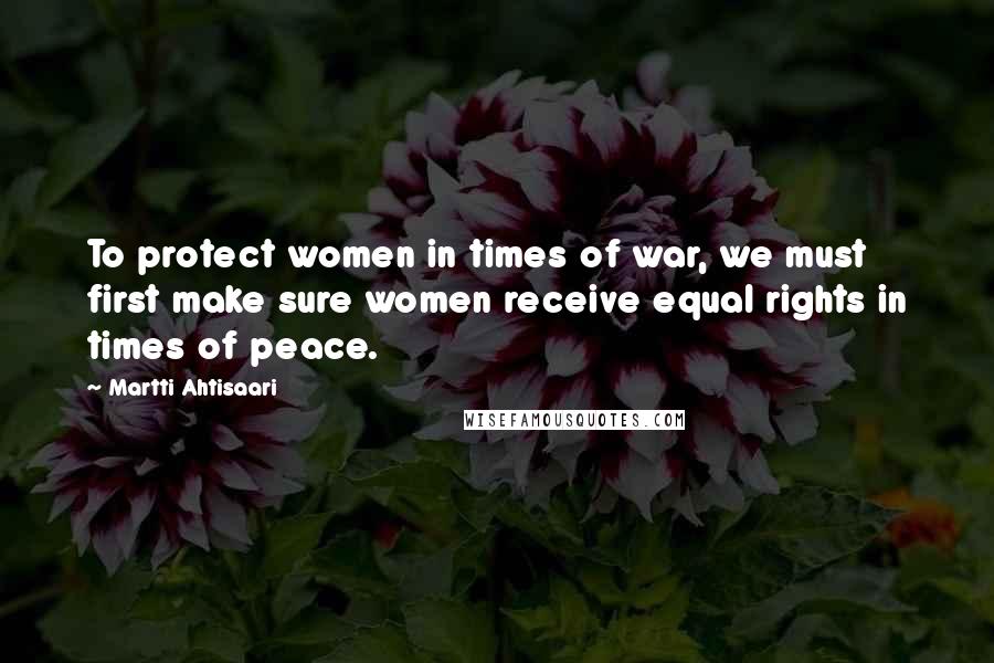 Martti Ahtisaari Quotes: To protect women in times of war, we must first make sure women receive equal rights in times of peace.