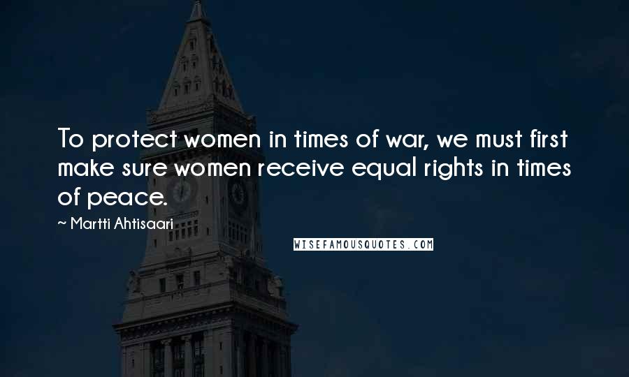 Martti Ahtisaari Quotes: To protect women in times of war, we must first make sure women receive equal rights in times of peace.