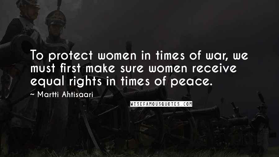 Martti Ahtisaari Quotes: To protect women in times of war, we must first make sure women receive equal rights in times of peace.