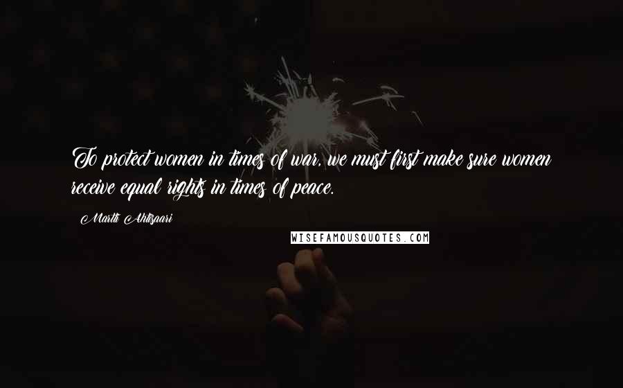 Martti Ahtisaari Quotes: To protect women in times of war, we must first make sure women receive equal rights in times of peace.