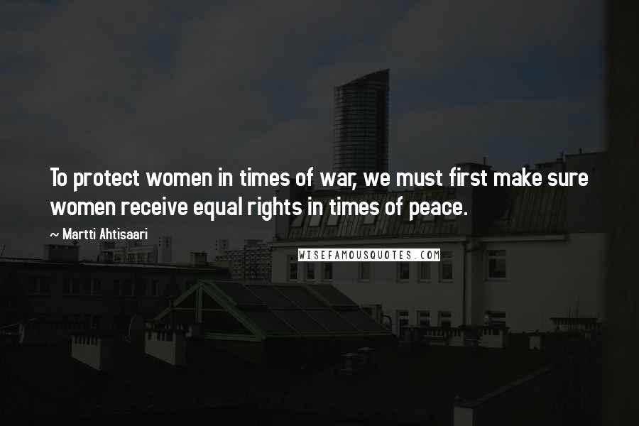 Martti Ahtisaari Quotes: To protect women in times of war, we must first make sure women receive equal rights in times of peace.