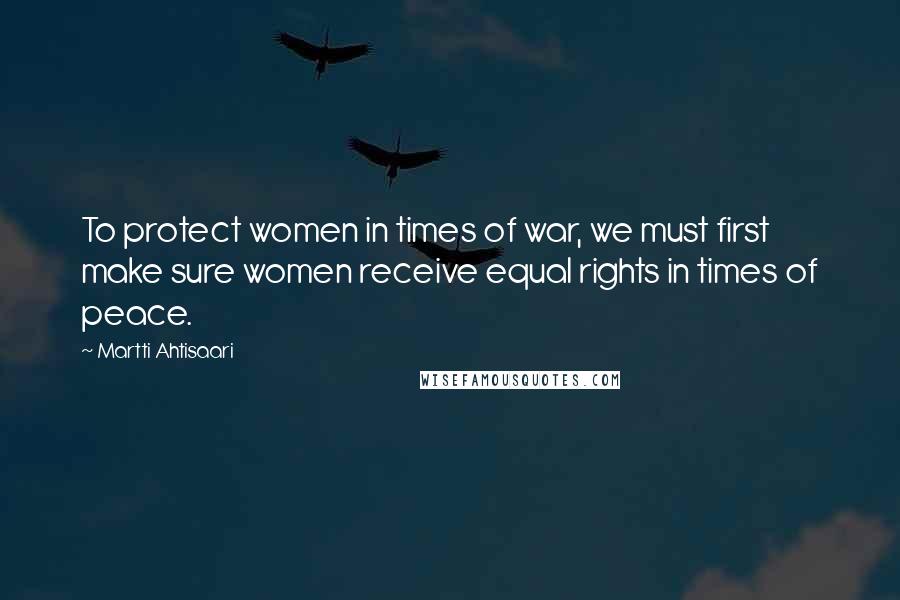 Martti Ahtisaari Quotes: To protect women in times of war, we must first make sure women receive equal rights in times of peace.