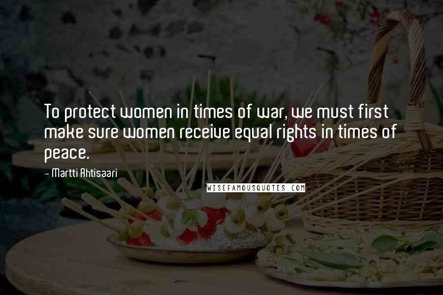 Martti Ahtisaari Quotes: To protect women in times of war, we must first make sure women receive equal rights in times of peace.