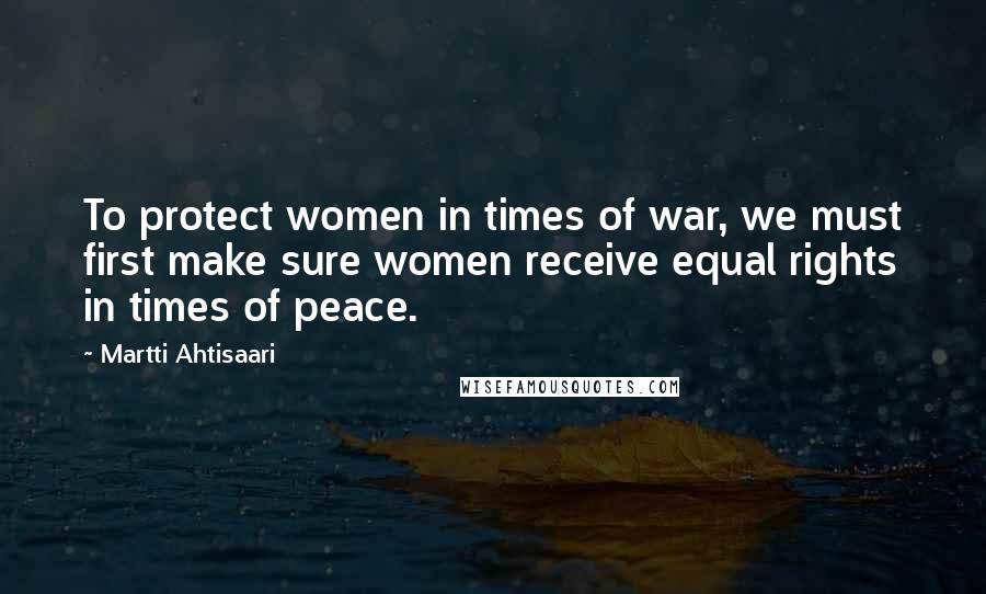 Martti Ahtisaari Quotes: To protect women in times of war, we must first make sure women receive equal rights in times of peace.