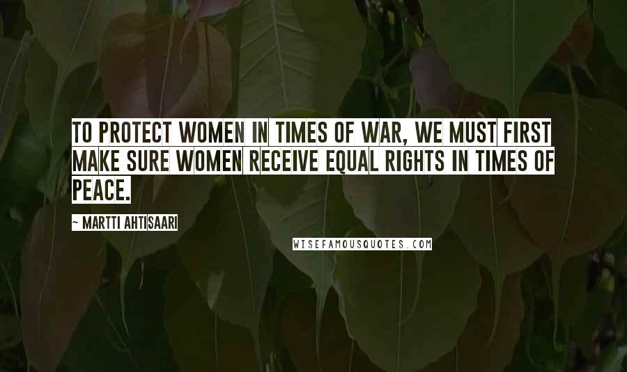 Martti Ahtisaari Quotes: To protect women in times of war, we must first make sure women receive equal rights in times of peace.