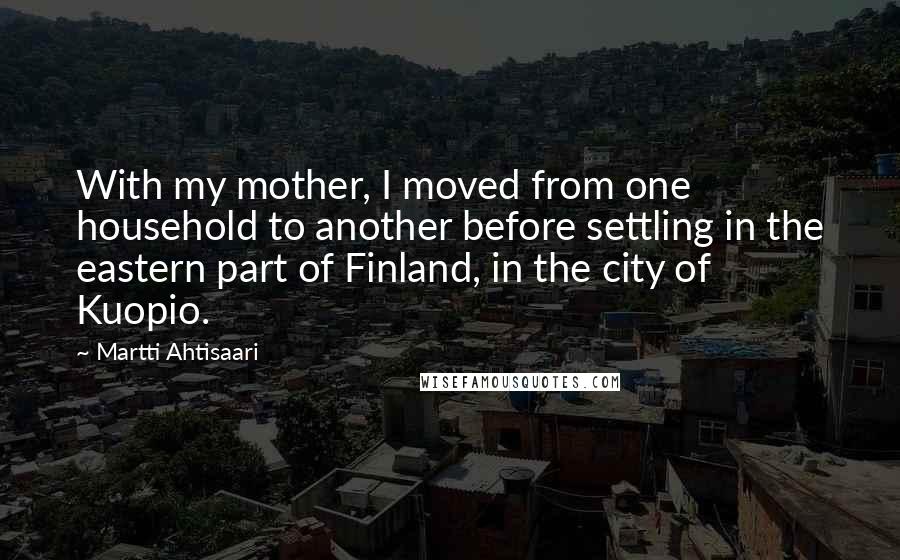 Martti Ahtisaari Quotes: With my mother, I moved from one household to another before settling in the eastern part of Finland, in the city of Kuopio.